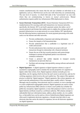 Unit-V/Web Engineering St.Aloysius Institute of Technology
remains unauthenticated; this means that the end user (whether an individual or an
application, such as a Web browser) can be sure with whom they are communicating.
The next level of security—in which both ends of the "conversation" are sure with
whom they are communicating—is known as mutual authentication. Mutual
authentication requires public key infrastructure (PKI) deployment to clients.
 Secure Electronic Transactions (SET) - Secure Electronic Transaction (SET) is a
standard protocol for securing credit card transactions over insecure networks,
specifically, the Internet. SET is not itself a payment system, but rather a set of
security protocols and formats that enables users to employ the existing credit card
payment infrastructure on an open network in a secure fashion. SET specification
lists the following business requirements for secure payment processing with credit
cards over the Internet and other networks:

 Provide confidentiality of payment and ordering information
 Ensure the integrity of all transmitted data
 Provide authentication that a cardholder is a legitimate user of
credit card account
 Provide authentication that a merchant can accept credit card
transactions through its relationship with a financial institution
 Ensure the use of the best security practices and system design
techniques to protect all legitimate parties in an electronic
commerce transaction

 Create a protocol that neither depends in transport security
mechanisms nor prevents their use
 Facilitate and encourage interoperability among software and network
providers
 Digital Signatures - A digital signature or digital signature scheme is a type of
asymmetric cryptography used to simulate the security properties of a signature in
digital, rather than written, form. Digital signature schemes normally give two
algorithms, one for signing which involves the user's secret or private key, and one for
verifying signatures which involves the user's public key. The output of the signature
process is called the "digital signature." Digital signatures, like written signatures, are
used to provide authentication of the associated input, usually called a "message.
Messages may be anything, from electronic mail to a contract, or even a message sent
in a more complicated cryptographic protocol. Digital signatures are used to create
public key infrastructure (PKI) schemes in which a user's public key (whether for
public-key encryption, digital signatures, or any other purpose) is tied to a user by a
digital identity certificate issued by a certificate authority. PKI schemes attempt to
unbreakably bind user information (name, address, phone number, etc.) to a public
key, so that public keys can be used as a form of identification.Digital signatures are
often used to implement electronic signatures, a broader term that refers to any
electronic data that carries the intent of a signature, but not all electronic signatures
use digital signatures.
Prepared By: Mr.Aditya patel Page 15
 