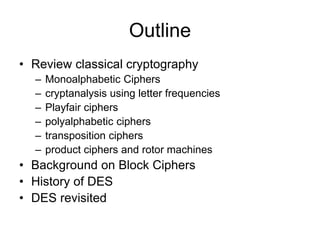 Outline
• Review classical cryptography
– Monoalphabetic Ciphers
– cryptanalysis using letter frequencies
– Playfair ciphers
– polyalphabetic ciphers
– transposition ciphers
– product ciphers and rotor machines
• Background on Block Ciphers
• History of DES
• DES revisited
 