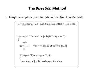 The Bisection Method
• Rough description (pseudo code) of the Bisection Method:
Given: interval [a..b] such that: sign of f(a) ≠ sign of f(b)
repeat (until the interval [a..b] is "very small")
{
a+b
m = -----; // m = midpoint of interval [a..b]
2
if ( sign of f(m) ≠ sign of f(b) )
{
use interval [m..b] in the next iteration
 