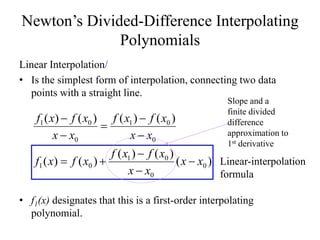 Newton’s Divided-Difference Interpolating
Polynomials
Linear Interpolation/
• Is the simplest form of interpolation, connecting two data
points with a straight line.
• f1(x) designates that this is a first-order interpolating
polynomial.
)(
)()(
)()(
)()()()(
0
0
01
01
0
01
0
01
xx
xx
xfxf
xfxf
xx
xfxf
xx
xfxf









Linear-interpolation
formula
Slope and a
finite divided
difference
approximation to
1st derivative
 