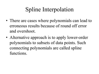 Spline Interpolation
• There are cases where polynomials can lead to
erroneous results because of round off error
and overshoot.
• Alternative approach is to apply lower-order
polynomials to subsets of data points. Such
connecting polynomials are called spline
functions.
 