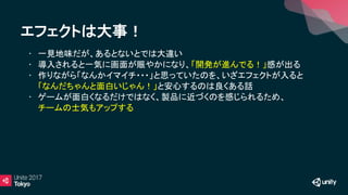 エフェクトは大事！
• 一見地味だが、あるとないとでは大違い
• 導入されると一気に画面が賑やかになり、「開発が進んでる！」感が出る
• 作りながら「なんかイマイチ・・・」と思っていたのを、いざエフェクトが入ると
「なんだちゃんと面白いじゃん！」と安心するのは良くある話
• ゲームが面白くなるだけではなく、製品に近づくのを感じられるため、
チームの士気もアップする
 