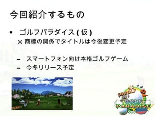 今回紹介するもの
• ゴルフパラダイス ( 仮 )
 ※ 商標の関係でタイトルは今後変更予定

 –   スマートフォン向け本格ゴルフゲーム
 –   今冬リリース予定
 
