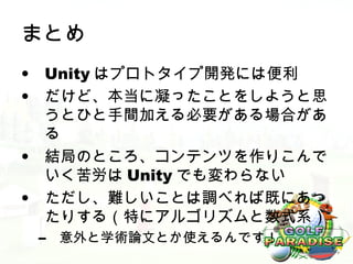 まとめ
• Unity はプロトタイプ開発には便利
• だけど、本当に凝ったことをしようと思
  うとひと手間加える必要がある場合があ
  る
• 結局のところ、コンテンツを作りこんで
  いく苦労は Unity でも変わらない
• ただし、難しいことは調べれば既にあっ
  たりする（特にアルゴリズムと数式系）
 –   意外と学術論文とか使えるんです！
 