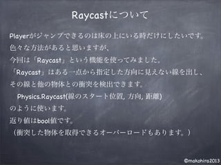 ©makohira2013
Raycastについて
Playerがジャンプできるのは床の上にいる時だけにしたいです。
色々な方法があると思いますが、
今回は「Raycast」という機能を使ってみました。
「Raycast」はある一点から指定した方向に見えない線を出し、
その線と他の物体との衝突を検出できます。
Physics.Raycast(線のスタート位置, 方向, 距離)
のように使います。
返り値はbool値です。
（衝突した物体を取得できるオーバーロードもあります。）
 