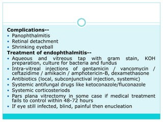 Complications--
 Panophthalmitis
 Retinal detachment
 Shrinking eyeball
Treatment of endophthalmitis--
 Aqueous and vitreous tap with gram stain, KOH
preparation, culture for bacteria and fundus
 Intra-vitreal injections of gentamicin / vancomycin /
ceftazidime / amikacin / amphotericin-B, dexamethasone
 Antibiotics (local, subconjunctival injection, systemic)
 Systemic antifungal drugs like ketoconazole/fluconazole
 Systemic corticosteriods
 Pars plana vitrectomy in some case if medical treatment
fails to control within 48-72 hours
 If eye still infected, blind, painful then enucleation
 