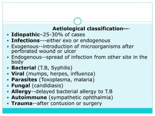 Aetiological classification---
 Idiopathic–25-30% of cases
 Infections---either exo or endogenous
 Exogenous--introduction of microorganisms after
perforated wound or ulcer
 Endogenous--spread of infection from other site in the
body
 Bacterial (T.B, Syphilis)
 Viral (mumps, herpes, influenza)
 Parasites (Toxoplasma, malaria)
 Fungal (candidiasis)
 Allergy--delayed bacterial allergy to T.B
 Autoimmune (sympathetic ophthalmia)
 Trauma--after contusion or surgery
 