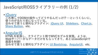 UWPアプリをJavaScriptで作る3つの方法
JavaScript用OSSライブラリーの例 (1/2)
•jQuery
これ無しでDOMの操作ってどうやるんだっけ!? …というくらいに、
使うのが当たり前になっている。
合わせて使うと便利なプラグイン: jQuery UI、Slidebars、Chart.js、
Share Button、etc.
•AngularJS
HTMLを拡張し、クライアント側でMVCモデルを実現。ようは、
Webサーバーからデータだけをもらってきて、あとはJavaScriptで
画面を制御!
合わせて使うと便利なプラグイン: UI Bootstrap、AngularUI、etc.
7
 