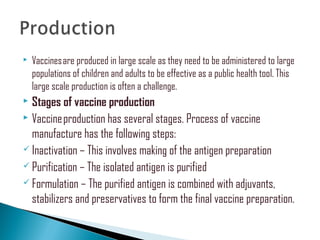  Vaccines are produced in large scale as they need to be administered to large
populations of children and adults to be effective as a public health tool. This
large scale production is often a challenge.
 Stages of vaccine production
 Vaccine production has several stages. Process of vaccine
manufacture has the following steps:
 Inactivation – This involves making of the antigen preparation
 Purification – The isolated antigen is purified
 Formulation – The purified antigen is combined with adjuvants,
stabilizers and preservatives to form the final vaccine preparation.
 
