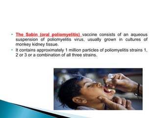  The Sabin (oral poliomyelitis) vaccine consists of an aqueous
suspension of poliomyelitis virus, usually grown in cultures of
monkey kidney tissue.
 It contains approximately 1 million particles of poliomyelitis strains 1,
2 or 3 or a combination of all three strains.
 