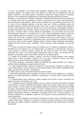 y al toser. Los párpados y sus bordes están hinchados, ardientes, rojos y ulcerados, más a la
izquierda, pegados a la mañana; pican. Está indicado en toda clase de inflamaciónes del ojo,
agudas, catarrales, o de origen gotoso o reumático; conjuntivitis simple, granular o pustulosa;
queratitis; iritis; queratoiritis postoperatorias o traumátícas; queratitis pustulosa con intensa
fotofobia, a veces recidivantes; blefaritis; meíbomitis. Oftalmías del recién nacido. Presion dolorosa
en el ángulo interno del ojo izquierdo y en todo el ojo; presion en los ojos, como somnolencia;
presion violenta en el ojo derecho. Dolor cortante extendido a los senos frontales. Presion en el ojo
al mirar a la luz. Puntadas ardientes en los ojos; ardor que lo oblica a pestañear mucho, con
abundante lagrimeo. Sensación de arena o polvo en los ojos, o como si colgara un pelo delante de
los ojos y debe enjugarse a cada rato. Prurito en los ojos al salir afuera, con parpadeo frecuente y
lagrimeo característico, peor de tarde. Dolores oculares (peor al aire libre) alternando con dolores
de vientre. Cataratas. Miosis. Cornea cubierta de mucosidades, con vision turbia; cierra los ojos.
Oscurecimiento repentino y momentáneo de la vision, mejor parpadeando. Pannus. Ulceras de
cornea. Manchas opacas en la cornea; a veces azuladas; por traumatismos. Quemosis. Fotofobia
de día y por la luz solar o artificial, peor al anochecer, mejor en un cuarto oscuro; a veces con
espasmos de párpados. Conjuntivas y escleroticas rojas; vasos infectados que van desde los ángulos
a la cornea, como una red vascular. Pterigion desde el ángulo interno. Erupciónes perioculares.
Parálisis del motor ocular común. Estafiloma. Frío en los ojos. Caída de pestañas. Los ojos dan
vueltas.
** 8 Coriza con secreción copiosa, acuosa, no irritante, peor a la mañana, con lagrimeo irritante y
fotofobia (ver 7) (lo opuesto se ve en Allíum Cepa), con mucha tos y expectoración, peor por el
viento caluroso y estando acostado, cesando de día. Fiebre de heno; con asma. Violentos
estornudos con coriza, o sin causa aparente. Obstrucción nasal de noche, con secreción de día.
Epistaxis. Excoriación y dolor en las narinas. Pustulitas en las aletas nasales.
* 9 Rigidez en las mejillas al hablar o masticar, con calor y dolores ardientes. Labio superior
rígido, corno si fuera de madera. Erupción en la cara, roja y ardiente al lavarse, con ardor,
enrojecimiento y prurito. Dolores en el menton y las mandíbulas.
* 10 Encías sangrantes. Tartamudez. Habla con dificultad por rigidez paralítica de la lengua y
mejillas. Gusto nauseabundo; amargo después de fumar.
* 11 Hipo. Regurgitaciónes. Vomita al carraspear o arrancar flemas. Pinchazos y ardores en el
vientre. Heces duras y escasas. Presion en el ano estando sentado; hemorroides. Condilomas anales
chatos, que arden, peor de noche. Constipación.
12 Orina copiosa y clara. Necesidad frecuente de orinar de noche.
13 Retracción espasmodico de los genitales, de noche en cama. Prurito voluptuoso en el glande y
prepucio, con dolores pinchantes. Condilomas, excrecencias, con prurito, dolor y ardor al tocarlas.
Prostatitis.
* 14 Menstruaciónes cortas, dolorosas y tardías, durando solo una hora o un día. Amenorrea con
catarro oculonasal característico (ver 7 y 8).
** 15 Ronquera catarral. Irritación larínguea con tos seguida de presion retroesternal. Puntadas
retroesternales al inspirar. Dificultad para respirar hondo, aun sentado. Disnea, peor de mañana,
mejor acostado. Tos solo diurna, con mucosidades adherentes en el pecho, frecuentemente estriada
de sangre; expectoración solo de mañana. Tos floja o húmeda de día, seca de noche. Tos mejor
acostado; por comer o beber; por el humo del tabaco; al desaparecer hemorroides. Tos matinal con
profusa expectoración mucosa; a bocanadas. Coqueluche solo de día, con gran lagrimeo. Los
síntomas respiratorios se acompañan, en general, con el lagrimeo y coriza característicos. Asma con
coriza espasmodico.
* 16 Dolores como calambres en la espalda. Se duermen los brazos y manos. Calambres en manos
y dedos. Dedos torpes. Puntadas en las caderas y rodillas al caminar. Contracturas en los tendones
del muslo y de Aquiles. Pesadez y calambres en las pantorrillas por estar mucho parado. Sensación
de sacudidas
235
 