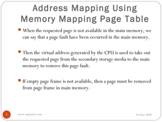 Address Mapping Using
      Memory Mapping Page Table
     When the requested page is not available in the main memory, we
       can say that a page fault have been occurred in the main memory.

     Then the virtual address generated by the CPU is used to take out
       the requested page from the secondary storage media to the main
       memory to remove this page fault.

     If empty page frame is not available, then a page must be removed
       from page frame in main memory.



7   www.eazynotes.com                                           24-Nov-2010
 