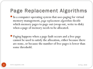 Page Replacement Algorithms
    In a computer operating system that uses paging for virtual
       memory management, page replacement algorithms decide
       which memory pages to page out (swap out, write to disk)
       when a page of memory needs to be allocated.

    Paging happens when a page fault occurs and a free page
       cannot be used to satisfy the allocation, either because there
       are none, or because the number of free pages is lower than
       some threshold.




8   www.eazynotes.com                                         24-Nov-2010
 