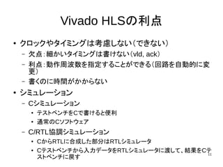 11
Vivado HLSの利点
●
クロックやタイミングは考慮しない（できない）
– 欠点：細かいタイミングは書けない（vld, ack）
– 利点：動作周波数を指定することができる（回路を自動的に変
更）
– 書くのに時間がかからない
●
シミュレーション
– Cシミュレーション
● テストベンチをCで書けると便利
● 通常のCソフトウェア
– C/RTL協調シミュレーション
● CからRTLに合成した部分はRTLシミュレータ
● Cテストベンチから入力データをRTLシミュレータに渡して、結果をCテ
ストベンチに戻す
 