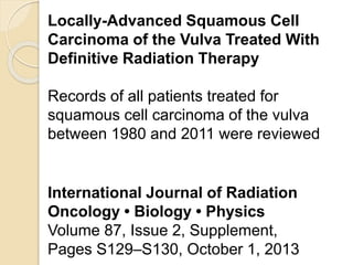 Locally-Advanced Squamous Cell
Carcinoma of the Vulva Treated With
Definitive Radiation Therapy
Records of all patients treated for
squamous cell carcinoma of the vulva
between 1980 and 2011 were reviewed
International Journal of Radiation
Oncology • Biology • Physics
Volume 87, Issue 2, Supplement,
Pages S129–S130, October 1, 2013
 