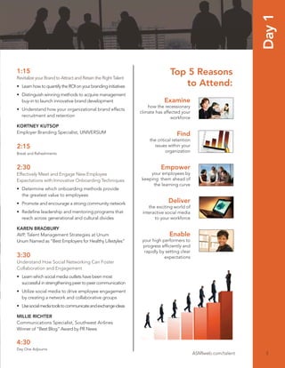 Day 1
1:15                                                                          Top 5 Reasons
Revitalize your Brand to Attract and Retain the Right Talent
• Learn how to quantify the ROI on your branding initiatives                     to Attend:
• Distinguish winning methods to acquire management
  buy-in to launch innovative brand development                            Examine
                                                                   how the recessionary
• Understand how your organizational brand effects
                                                               climate has affected your
  recruitment and retention                                                    workforce
KORTNEY KUTSOP
Employer Branding Specialist, UNIVERSUM                                           Find
                                                                   the critical retention
2:15                                                                 issues within your
Break and Refreshments
                                                                            organization


2:30                                                                     Empower
Effectively Meet and Engage New Employee                            your employees by
Expectations with Innovative Onboarding Techniques              keeping them ahead of
                                                                     the learning curve
• Determine which onboarding methods provide
  the greatest value to employees
• Promote and encourage a strong community network                           Deliver
                                                                   the exciting world of
• Redeﬁne leadership and mentoring programs that                interactive social media
  reach across generational and cultural divides                      to your workforce

KAREN BRADBURY
AVP, Talent Management Strategies at Unum                                     Enable
Unum Named as “Best Employers for Healthy Lifestyles”           your high performers to
                                                                progress efﬁciently and
                                                                 rapidly by setting clear
3:30                                                                       expectations
Understand How Social Networking Can Foster
Collaboration and Engagement
• Learn which social media outlets have been most
  successful in strengthening peer to peer communication
• Utilize social media to drive employee engagement
  by creating a network and collaborative groups
• Use social media tools to communicate and exchange ideas

MILLIE RICHTER
Communications Specialist, Southwest Airlines
Winner of “Best Blog” Award by PR News


4:30
Day One Adjourns
                                                                                            ASMIweb.com/talent    3
 
