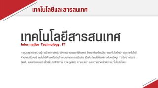 เทคโนโลยีและสารสนเทศ
เทคโนโลยีสารสนเทศInformation Technology: IT
กำรประยุกต์เอำควำมรู้ทำงวิทยำศำสตร์มำจัดกำรสำรสนเทศที่ต้องกำร โดยอำศัยเครื่องมือทำงเทคโนโลยีใหม่ๆ เช่น เทคโนโลยี
ด้ำนคอมพิวเตอร์ เทคโนโลยีด้ำนเครือข่ำยโทรคมนำคมและกำรสื่อสำร เป็นต้น โดยใช้ตั้งแต่กำรค้นหำข้อมูล กำรวิเครำะห์ กำร
จัดเก็บ และกำรเผยแพร่ เพื่อเพิ่มประสิทธิภำพ ควำมถูกต้อง ควำมแม่นยำ และควำมรวดเร็วต่อกำรนำไปใช้ประโยชน์
 