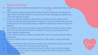 Tips for good sleep
● Maintain consistent bedtimes and wake times seven days a week, even after a "bad"
night.
● Stay in bed for a period equal to the number of hours of sleep you actually get per
night. Many insomniacs spend far too much time in bed, attempting to squeeze out
a few more minutes of sleep.
● If you have difficulty getting to sleep within 20 minutes, get out of bed and do
something relaxing and distracting, like reading. Do not do housework, bills, work, or
anything that is too stimulating during a nighttime awakening or within two hours of
bedtime.
● Avoid daytime naps. For most people, naps will interfere with falling asleep at night.
● Don't drink alcohol within five hours of bedtime. Alcohol is a poor sleep aid and
causes nighttime awakenings.
● Avoid caffeine (coffee, tea, soda, chocolate) after 3 pm. It can cause shallow sleep or
awakenings.
● Don't go to bed on either an empty stomach or a full stomach. A light snack may
help.
● Bedrooms should be quiet, safe, and relaxing. Clocks should face away from the bed,
so as not to "count down" the minutes until morning.
● Daily exercise will improve insomnia, although the effects may not be immediate.
● Schedule "worry time" earlier in the day to consider and resolve the day's problems
before getting into bed.
 