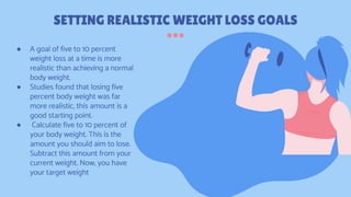 SETTING REALISTIC WEIGHT LOSS GOALS
● A goal of five to 10 percent
weight loss at a time is more
realistic than achieving a normal
body weight.
● Studies found that losing five
percent body weight was far
more realistic, this amount is a
good starting point.
● Calculate five to 10 percent of
your body weight. This is the
amount you should aim to lose.
Subtract this amount from your
current weight. Now, you have
your target weight
 