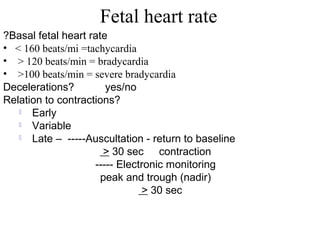 Fetal heart rate
Basal fetal heart rate?
• < 160 beats/mi =tachycardia
• > 120 beats/min = bradycardia
• >100 beats/min = severe bradycardia
Decelerations? yes/no
Relation to contractions?
 Early
 Variable
 Late – -----Auscultation - return to baseline
> 30 sec contraction
----- Electronic monitoring
peak and trough (nadir)
> 30 sec
 