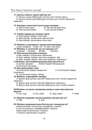 ї
- 24 -
11. Цонхны хэмжээг хэрхэн өөрчлөх вэ?
А. Цонхны хүрээн байрлуулан хулганы зүүн товчийг дарна.
Б. Цонхны хүрээн дээр байрлуулж хулганы зүүн товчийг дараастай
хөдөлгөнө.
12. Командын хэрэгслийг дэлгэц дээр гаргахдаа …
А. Edit цэсний Layout Б. File цэсний page setup
В. View цэсний toolbars Г. Edit цэсний toolbars
13. Taskbar мөрөнд цаг хугацааг гаргах
А. Start-setiings- taskbar- show clock
Б. Start-setiings- control panel- date and time
В. Start-setiings- control panel- show clock
14. Windows- д программыг дуудаж ажиллуулахдаа
А.start- programs Б.start- run В. Start- shut down
15. Windows- д катологийг юу гэж нэрлэдэг вэ?
А.desktop Б.taskbar В.folder Г.shortcut
16. Start цэсэнд программ нэмэхдээ
А.start- settings- control panel- add/remove
Б. Start- settings- taskbar- start menu programs- add
В. Start- settings- taskbar- start menu programs- add/remove
17.Windows- ийн wordpad программ ямар үүрэгтэй вэ?
А.зургийн прорамм Б.бичиг баримт боловсруулах
В.тоглоомын программ
18. Дэлгэцэнд амралт хийх
А.control panel- display- background Б. Control panel- display-
screensaver
В. Control panel- display- settings
19. Windows- д фолдерийг зөөхдөө
А. Дүрсэн дээр хулганы заагчийг байрлуулан зүүн товчийг дараастай
хөдөлгөнө
Б. Дүрсэн дээр хулганы заагчийг байрлуулан хөдөлгөнө.
В. Дүрсэн дээр хулганы заагчийг байрлуулан зүүн товчийг 2 дарна.
20.Windows- ын орчны программд завсрын санах ойд мэдээлэл
оруулах
А. Cut, copy Б. Cut, paste В. Copy, paste Г. Paste
21. Windows үйлдлийн систем программ хангамж мөн үү?
А. Мөн Б. Биш
22. Windows прораммд mouse бүлгээр юуг тохируулах вэ?
А.Компьютерийн тоноглолууд, прораммын тохиргоо
Б.Уян хатуу дискны төхөөрөмжүүдийн тохиргоо
В.Дэлгэцийн ажиллагааны тохиргоо
Г.Хулганы ажиллагааны тохиргоо
 