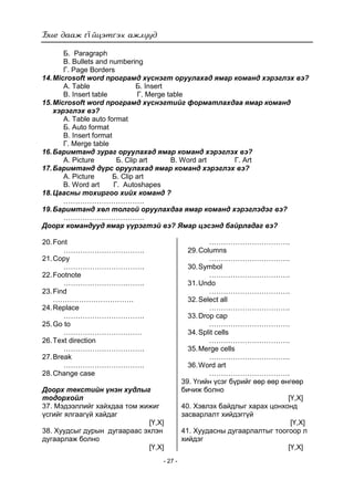 ї
- 27 -
Б. Paragraph
В. Bullets and numbering
Г. Page Borders
14.Microsoft word програмд хүснэгт оруулахад ямар команд хэрэглэх вэ?
А. Table Б. Insert
В. Insert table Г. Merge table
15.Microsoft word програмд хүснэгтийг форматлахдаа ямар команд
хэрэглэх вэ?
А. Тable auto format
Б. Auto format
В. Insert format
Г. Merge table
16.Баримтанд зураг оруулахад ямар команд хэрэглэх вэ?
А. Picture Б. Clip art В. Word art Г. Art
17.Баримтанд дүрс оруулахад ямар команд хэрэглэх вэ?
А. Picture Б. Clip art
В. Word art Г. Autoshapes
18.Цаасны тохиргоо хийх команд ?
…………………………….
19.Баримтанд хөл толгой оруулахдаа ямар команд хэрэглэдэг вэ?
…………………………….
Доорх командууд ямар үүрэгтэй вэ? Ямар цэсэнд байрладаг вэ?
20.Font
…………………………….
21.Copy
…………………………….
22.Footnote
…………………………….
23.Find
…………………………….
24.Replace
…………………………….
25.Go to
……………………………
26.Text direction
…………………………….
27.Break
…………………………….
28.Change case
…………………………….
29.Columns
…………………………….
30.Symbol
…………………………….
31.Undo
…………………………….
32.Select all
…………………………….
33.Drop cap
…………………………….
34.Split cells
…………………………….
35.Merge cells
…………………………….
36.Word art
…………………………….
Доорх текстийн үнэн худлыг
тодорхойл
37. Мэдээллийг хайхдаа том жижиг
үсгийг ялгаагүй хайдаг
[Ү,Х]
38. Хуудсыг дурын дугаараас эхлэн
дугаарлаж болно
[Ү,Х]
39. Үгийн үсэг бүрийг өөр өөр өнгөөр
бичиж болно
[Ү,Х]
40. Хэвлэх байдлыг харах цонхонд
засварлалт хийдэггүй
[Ү,Х]
41. Хуудасны дугаарлалтыг тоогоор л
хийдэг
[Ү,Х]
 