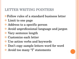 LETTER WRITING POINTERS Follow rules of a standard business letter Limit to one page Address to a specific person Avoid unprofessional language and jargon Vary sentence length Customize each letter Use action verbs and keywords Don’t copy sample letters word for word Avoid too many “I” statements