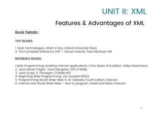 UNIT II: XML
Features & Advantages of XML
21
Book Details :
TEXT BOOKS:
1. Web Technologies, Uttam K Roy, Oxford University Press
2. The Complete Reference PHP – Steven Holzner, Tata McGraw-Hill
REFERENCE BOOKS:
1.Web Programming, building internet applications, Chris Bates 2nd edition, Wiley Dreamtech
2. Java Server Pages –Hans Bergsten, SPD O’Reilly
3. Java Script, D. Flanagan, O’Reilly,SPD.
4. Beginning Web Programming-Jon Duckett WROX.
5. Programming World Wide Web, R. W. Sebesta, Fourth Edition, Pearson.
6. Internet and World Wide Web – How to program, Dietel and Nieto, Pearson.
 