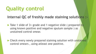 Quality control
Internal QC of freshly made staining solutions :-
 Take 1 slide of 3+ grade and 1 negative slide ( prepared by
using known positive and negative sputum sample ) as
unstained control smear.
 Check every newly prepared staining solution with unstained
control smears , using atleast one positive.
 
